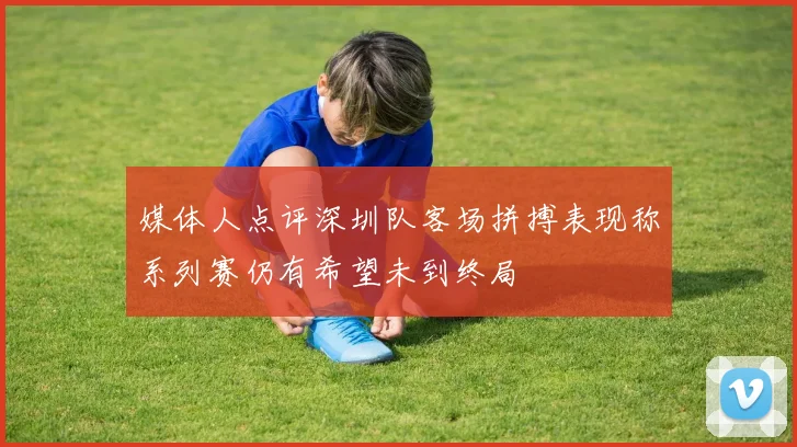 媒体人点评深圳队客场拼搏表现称系列赛仍有希望未到终局